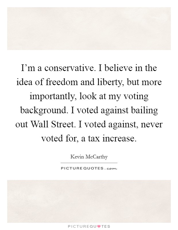 I'm a conservative. I believe in the idea of freedom and liberty, but more importantly, look at my voting background. I voted against bailing out Wall Street. I voted against, never voted for, a tax increase. Picture Quote #1