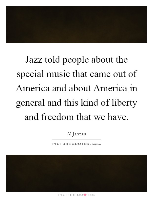 Jazz told people about the special music that came out of America and about America in general and this kind of liberty and freedom that we have. Picture Quote #1