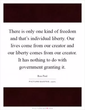 There is only one kind of freedom and that’s individual liberty. Our lives come from our creator and our liberty comes from our creator. It has nothing to do with government granting it Picture Quote #1
