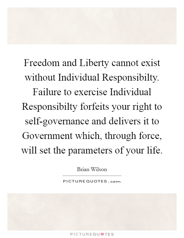 Freedom and Liberty cannot exist without Individual Responsibilty. Failure to exercise Individual Responsibilty forfeits your right to self-governance and delivers it to Government which, through force, will set the parameters of your life. Picture Quote #1