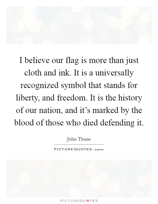 I believe our flag is more than just cloth and ink. It is a universally recognized symbol that stands for liberty, and freedom. It is the history of our nation, and it's marked by the blood of those who died defending it. Picture Quote #1