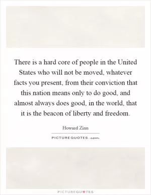 There is a hard core of people in the United States who will not be moved, whatever facts you present, from their conviction that this nation means only to do good, and almost always does good, in the world, that it is the beacon of liberty and freedom Picture Quote #1