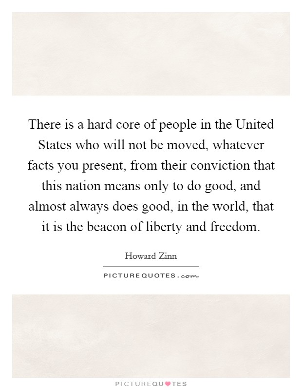 There is a hard core of people in the United States who will not be moved, whatever facts you present, from their conviction that this nation means only to do good, and almost always does good, in the world, that it is the beacon of liberty and freedom. Picture Quote #1