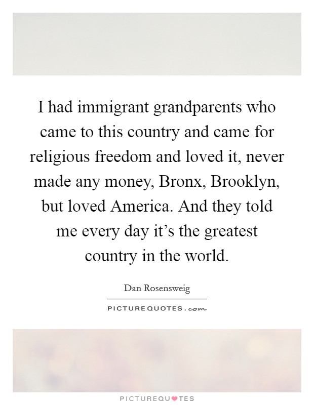 I had immigrant grandparents who came to this country and came for religious freedom and loved it, never made any money, Bronx, Brooklyn, but loved America. And they told me every day it's the greatest country in the world. Picture Quote #1