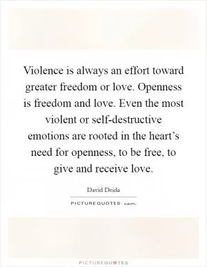Violence is always an effort toward greater freedom or love. Openness is freedom and love. Even the most violent or self-destructive emotions are rooted in the heart’s need for openness, to be free, to give and receive love Picture Quote #1
