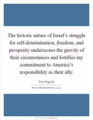 The historic nature of Israel’s struggle for self-determination, freedom, and prosperity underscores the gravity of their circumstances and fortifies my commitment to America’s responsibility as their ally Picture Quote #1