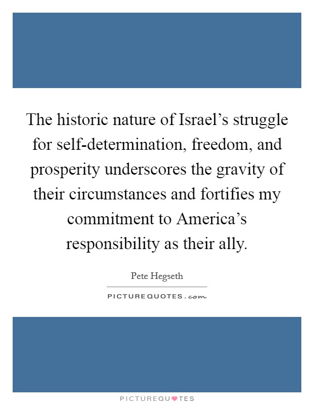 The historic nature of Israel's struggle for self-determination, freedom, and prosperity underscores the gravity of their circumstances and fortifies my commitment to America's responsibility as their ally. Picture Quote #1