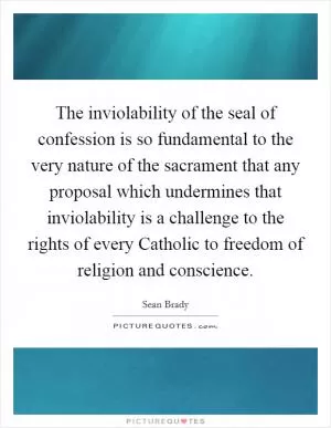 The inviolability of the seal of confession is so fundamental to the very nature of the sacrament that any proposal which undermines that inviolability is a challenge to the rights of every Catholic to freedom of religion and conscience Picture Quote #1