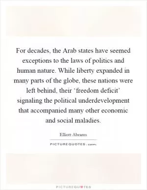 For decades, the Arab states have seemed exceptions to the laws of politics and human nature. While liberty expanded in many parts of the globe, these nations were left behind, their ‘freedom deficit’ signaling the political underdevelopment that accompanied many other economic and social maladies Picture Quote #1