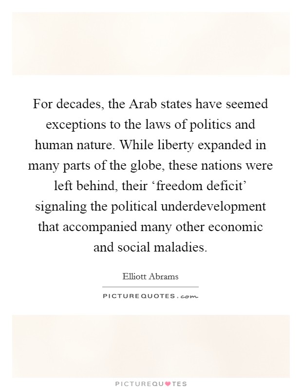 For decades, the Arab states have seemed exceptions to the laws of politics and human nature. While liberty expanded in many parts of the globe, these nations were left behind, their ‘freedom deficit' signaling the political underdevelopment that accompanied many other economic and social maladies. Picture Quote #1