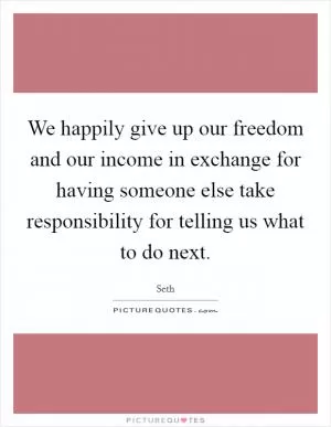 We happily give up our freedom and our income in exchange for having someone else take responsibility for telling us what to do next Picture Quote #1