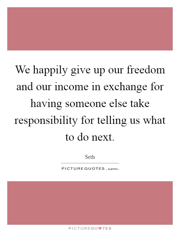 We happily give up our freedom and our income in exchange for having someone else take responsibility for telling us what to do next. Picture Quote #1