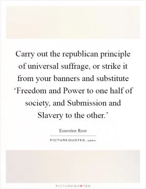 Carry out the republican principle of universal suffrage, or strike it from your banners and substitute ‘Freedom and Power to one half of society, and Submission and Slavery to the other.’ Picture Quote #1