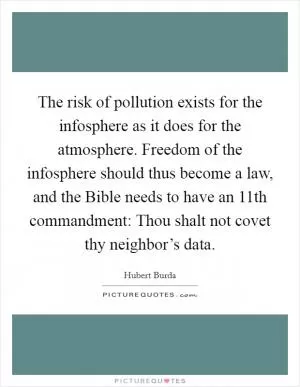 The risk of pollution exists for the infosphere as it does for the atmosphere. Freedom of the infosphere should thus become a law, and the Bible needs to have an 11th commandment: Thou shalt not covet thy neighbor’s data Picture Quote #1