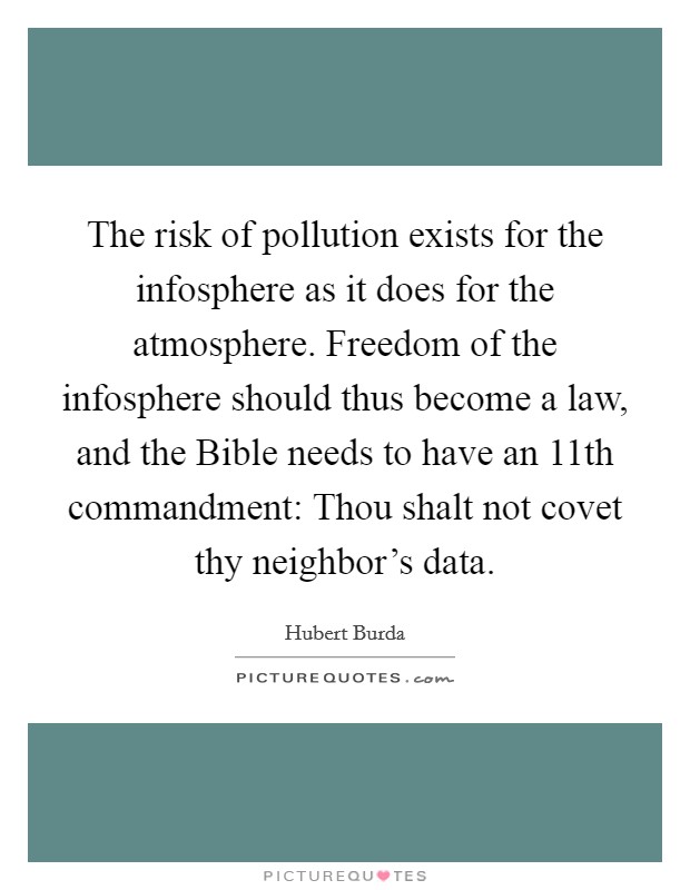 The risk of pollution exists for the infosphere as it does for the atmosphere. Freedom of the infosphere should thus become a law, and the Bible needs to have an 11th commandment: Thou shalt not covet thy neighbor's data. Picture Quote #1