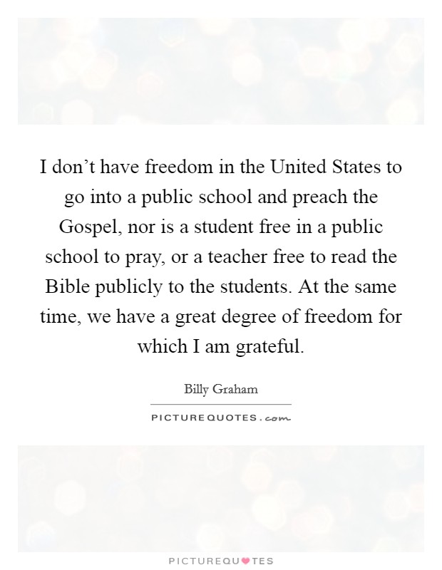I don't have freedom in the United States to go into a public school and preach the Gospel, nor is a student free in a public school to pray, or a teacher free to read the Bible publicly to the students. At the same time, we have a great degree of freedom for which I am grateful. Picture Quote #1