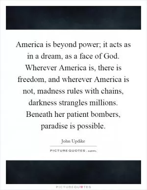 America is beyond power; it acts as in a dream, as a face of God. Wherever America is, there is freedom, and wherever America is not, madness rules with chains, darkness strangles millions. Beneath her patient bombers, paradise is possible Picture Quote #1