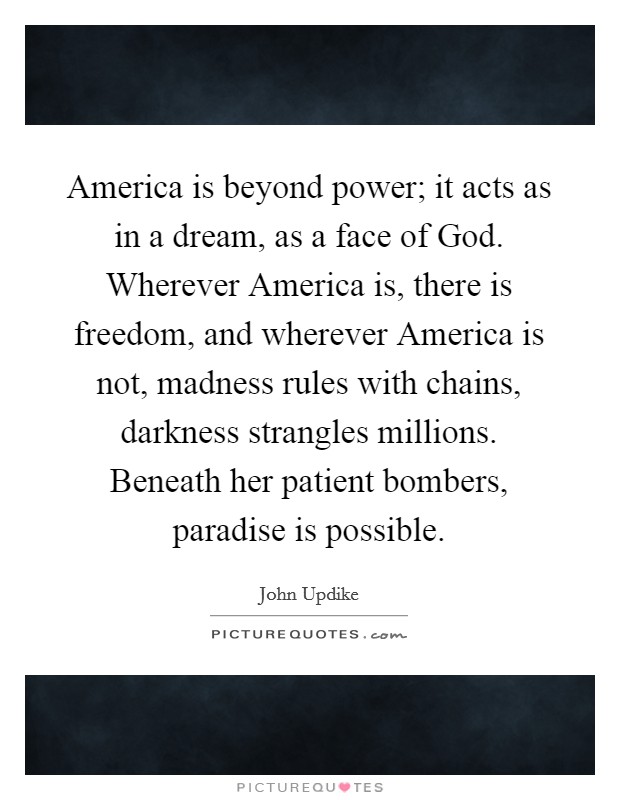 America is beyond power; it acts as in a dream, as a face of God. Wherever America is, there is freedom, and wherever America is not, madness rules with chains, darkness strangles millions. Beneath her patient bombers, paradise is possible. Picture Quote #1