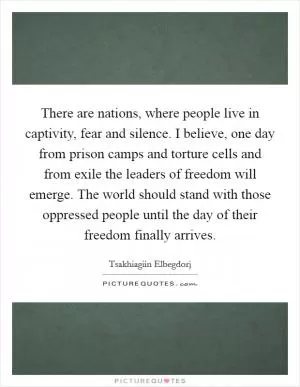 There are nations, where people live in captivity, fear and silence. I believe, one day from prison camps and torture cells and from exile the leaders of freedom will emerge. The world should stand with those oppressed people until the day of their freedom finally arrives Picture Quote #1