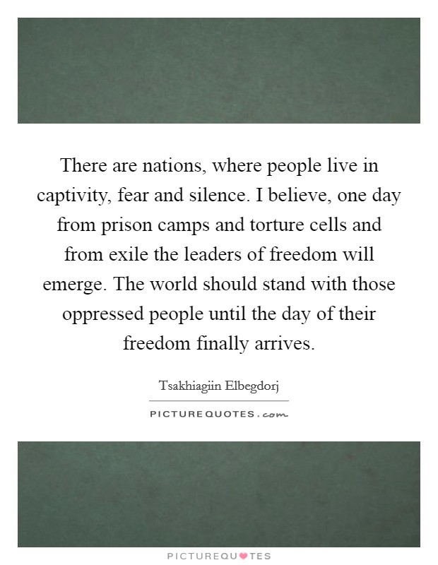 There are nations, where people live in captivity, fear and silence. I believe, one day from prison camps and torture cells and from exile the leaders of freedom will emerge. The world should stand with those oppressed people until the day of their freedom finally arrives. Picture Quote #1