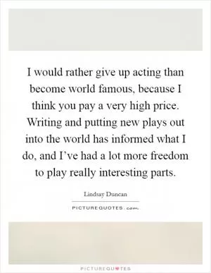 I would rather give up acting than become world famous, because I think you pay a very high price. Writing and putting new plays out into the world has informed what I do, and I’ve had a lot more freedom to play really interesting parts Picture Quote #1