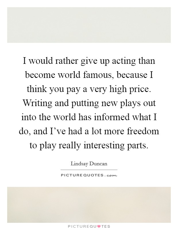 I would rather give up acting than become world famous, because I think you pay a very high price. Writing and putting new plays out into the world has informed what I do, and I've had a lot more freedom to play really interesting parts. Picture Quote #1