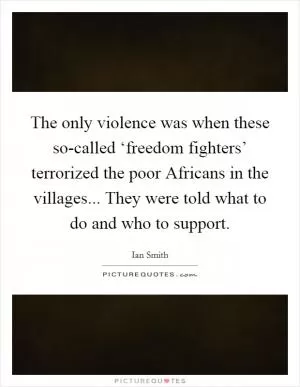 The only violence was when these so-called ‘freedom fighters’ terrorized the poor Africans in the villages... They were told what to do and who to support Picture Quote #1
