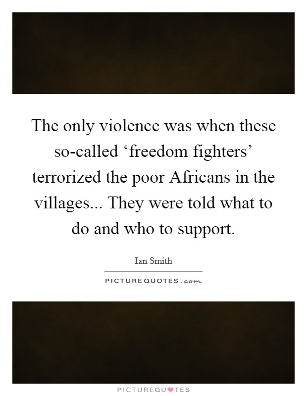 The only violence was when these so-called ‘freedom fighters' terrorized the poor Africans in the villages... They were told what to do and who to support. Picture Quote #1