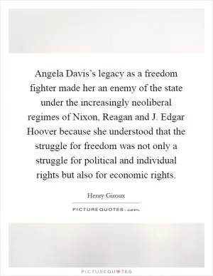 Angela Davis’s legacy as a freedom fighter made her an enemy of the state under the increasingly neoliberal regimes of Nixon, Reagan and J. Edgar Hoover because she understood that the struggle for freedom was not only a struggle for political and individual rights but also for economic rights Picture Quote #1