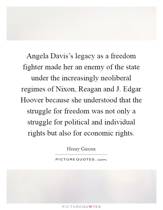 Angela Davis's legacy as a freedom fighter made her an enemy of the state under the increasingly neoliberal regimes of Nixon, Reagan and J. Edgar Hoover because she understood that the struggle for freedom was not only a struggle for political and individual rights but also for economic rights. Picture Quote #1
