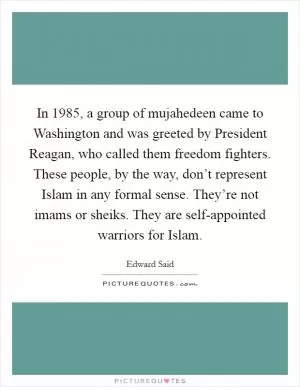 In 1985, a group of mujahedeen came to Washington and was greeted by President Reagan, who called them freedom fighters. These people, by the way, don’t represent Islam in any formal sense. They’re not imams or sheiks. They are self-appointed warriors for Islam Picture Quote #1