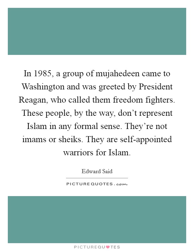 In 1985, a group of mujahedeen came to Washington and was greeted by President Reagan, who called them freedom fighters. These people, by the way, don't represent Islam in any formal sense. They're not imams or sheiks. They are self-appointed warriors for Islam. Picture Quote #1
