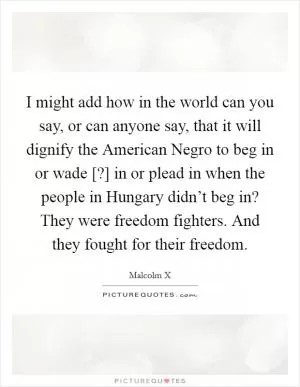 I might add how in the world can you say, or can anyone say, that it will dignify the American Negro to beg in or wade [?] in or plead in when the people in Hungary didn’t beg in? They were freedom fighters. And they fought for their freedom Picture Quote #1