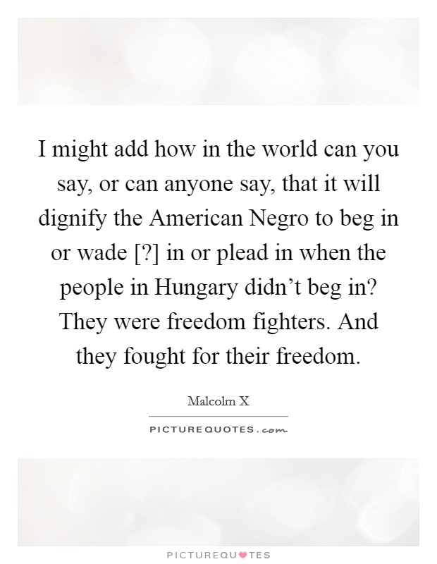 I might add how in the world can you say, or can anyone say, that it will dignify the American Negro to beg in or wade [?] in or plead in when the people in Hungary didn't beg in? They were freedom fighters. And they fought for their freedom. Picture Quote #1