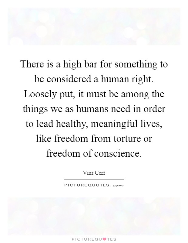 There is a high bar for something to be considered a human right. Loosely put, it must be among the things we as humans need in order to lead healthy, meaningful lives, like freedom from torture or freedom of conscience. Picture Quote #1