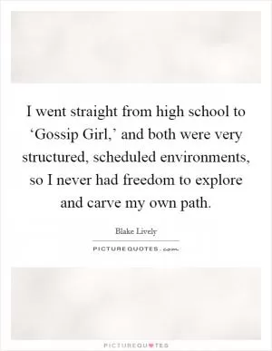I went straight from high school to ‘Gossip Girl,’ and both were very structured, scheduled environments, so I never had freedom to explore and carve my own path Picture Quote #1