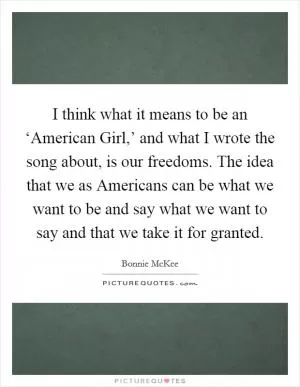 I think what it means to be an ‘American Girl,’ and what I wrote the song about, is our freedoms. The idea that we as Americans can be what we want to be and say what we want to say and that we take it for granted Picture Quote #1