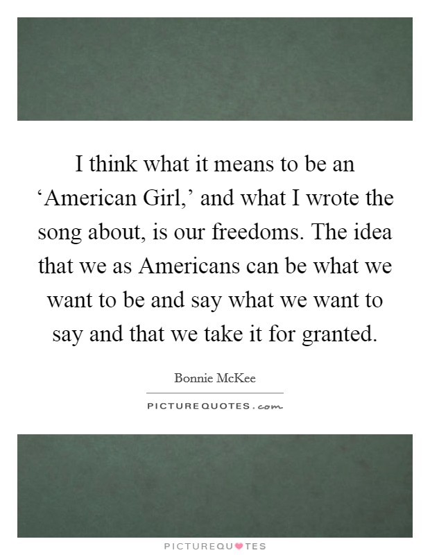 I think what it means to be an ‘American Girl,' and what I wrote the song about, is our freedoms. The idea that we as Americans can be what we want to be and say what we want to say and that we take it for granted. Picture Quote #1