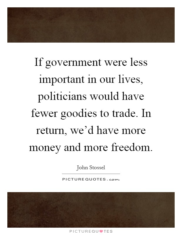 If government were less important in our lives, politicians would have fewer goodies to trade. In return, we'd have more money and more freedom. Picture Quote #1