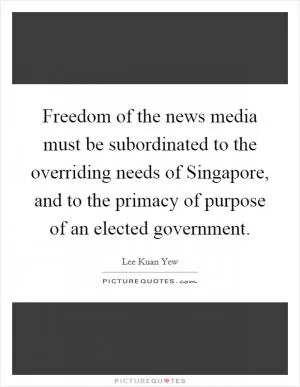 Freedom of the news media must be subordinated to the overriding needs of Singapore, and to the primacy of purpose of an elected government Picture Quote #1
