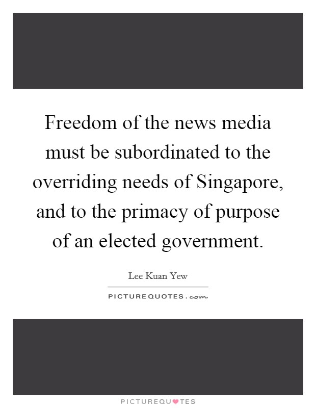 Freedom of the news media must be subordinated to the overriding needs of Singapore, and to the primacy of purpose of an elected government. Picture Quote #1