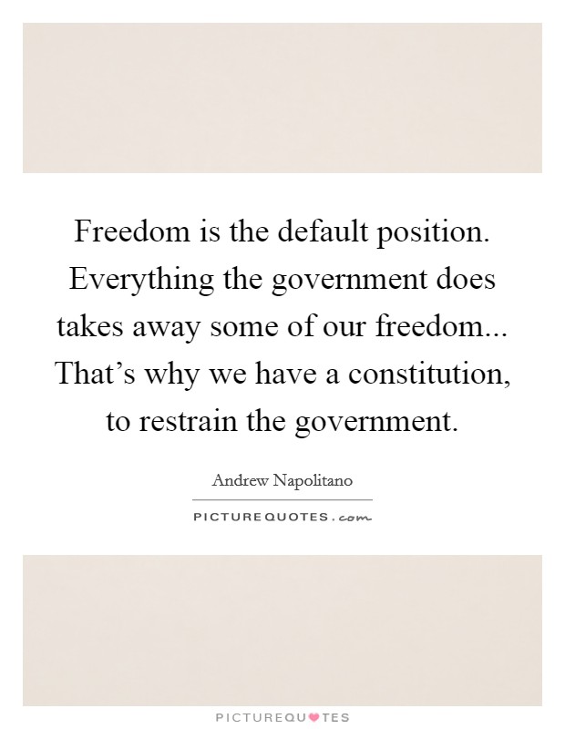 Freedom is the default position. Everything the government does takes away some of our freedom... That's why we have a constitution, to restrain the government. Picture Quote #1