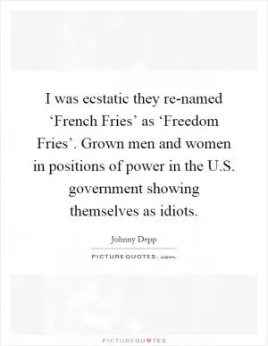 I was ecstatic they re-named ‘French Fries’ as ‘Freedom Fries’. Grown men and women in positions of power in the U.S. government showing themselves as idiots Picture Quote #1