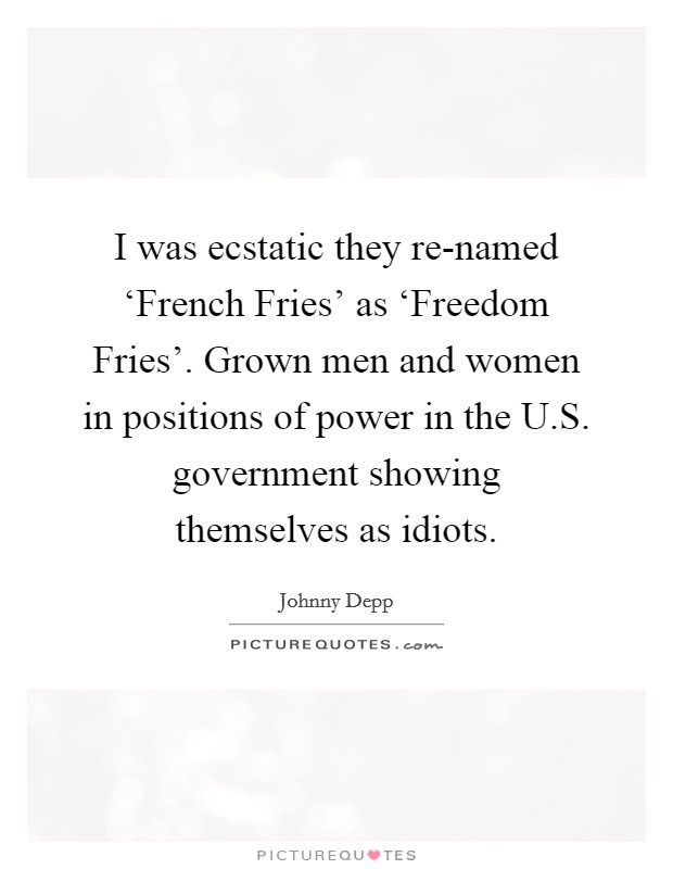 I was ecstatic they re-named ‘French Fries' as ‘Freedom Fries'. Grown men and women in positions of power in the U.S. government showing themselves as idiots. Picture Quote #1