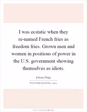 I was ecstatic when they re-named French fries as freedom fries. Grown men and women in positions of power in the U.S. government showing themselves as idiots Picture Quote #1