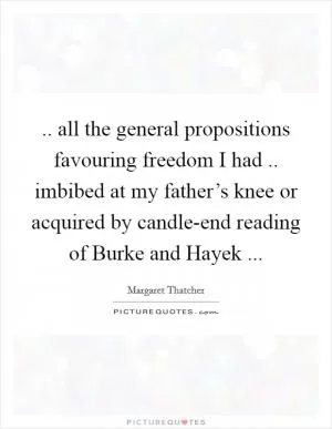 .. all the general propositions favouring freedom I had .. imbibed at my father’s knee or acquired by candle-end reading of Burke and Hayek  Picture Quote #1