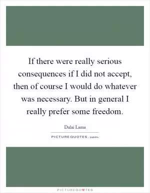 If there were really serious consequences if I did not accept, then of course I would do whatever was necessary. But in general I really prefer some freedom Picture Quote #1