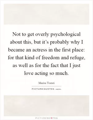 Not to get overly psychological about this, but it’s probably why I became an actress in the first place: for that kind of freedom and refuge, as well as for the fact that I just love acting so much Picture Quote #1