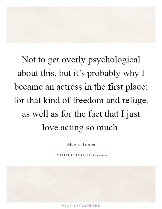 Not to get overly psychological about this, but it's probably why I became an actress in the first place: for that kind of freedom and refuge, as well as for the fact that I just love acting so much. Picture Quote #1