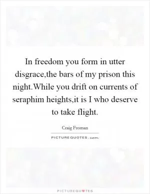 In freedom you form in utter disgrace,the bars of my prison this night.While you drift on currents of seraphim heights,it is I who deserve to take flight Picture Quote #1